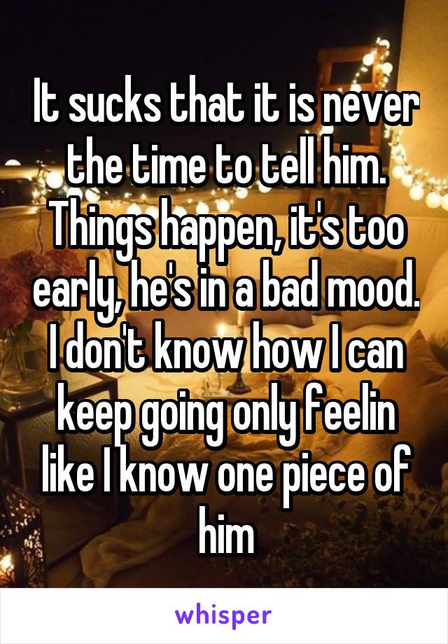 It sucks that it is never the time to tell him. Things happen, it's too early, he's in a bad mood. I don't know how I can keep going only feelin like I know one piece of him