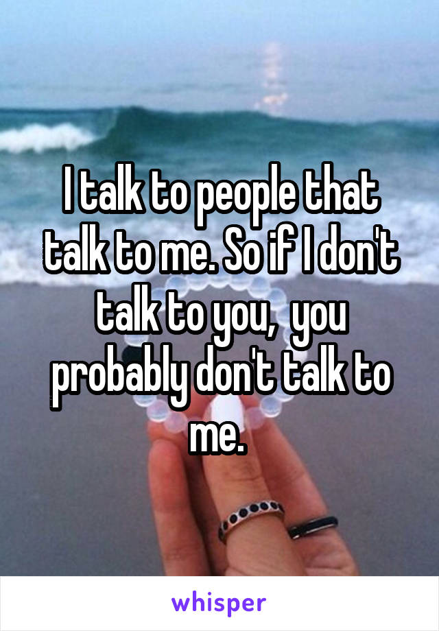 I talk to people that talk to me. So if I don't talk to you,  you probably don't talk to me. 