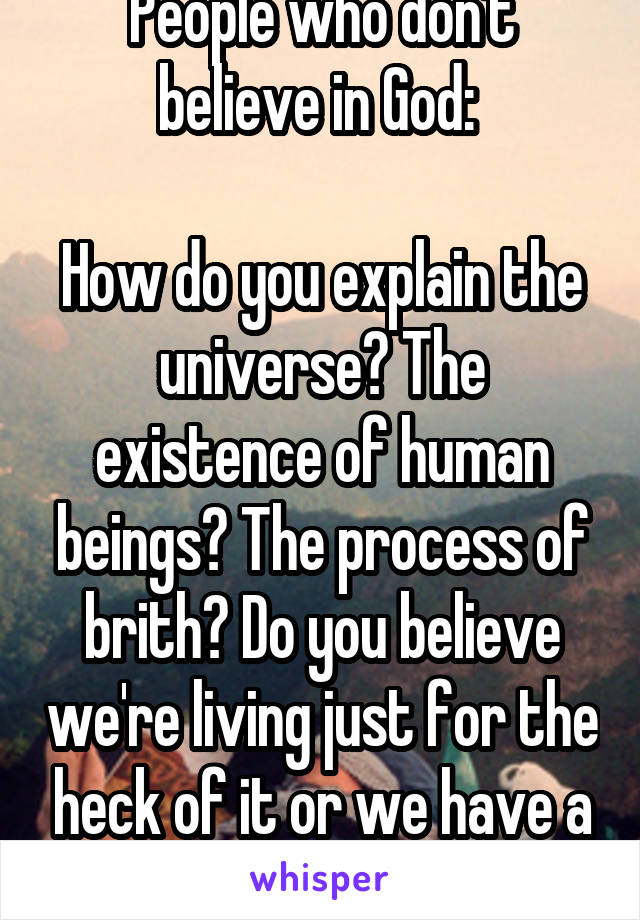 People who don't believe in God: 

How do you explain the universe? The existence of human beings? The process of brith? Do you believe we're living just for the heck of it or we have a purpose?