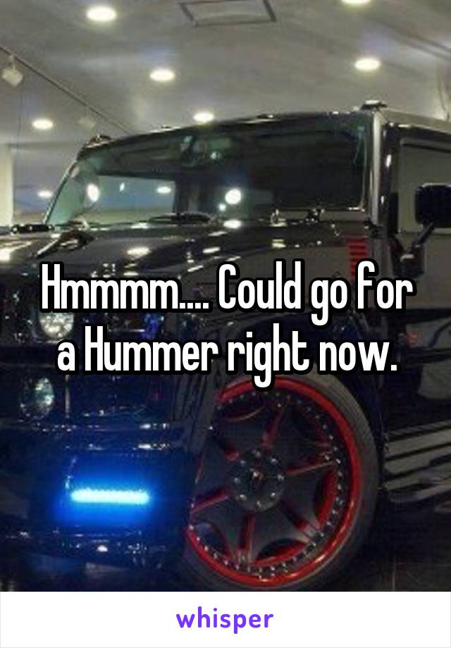 Hmmmm.... Could go for a Hummer right now.