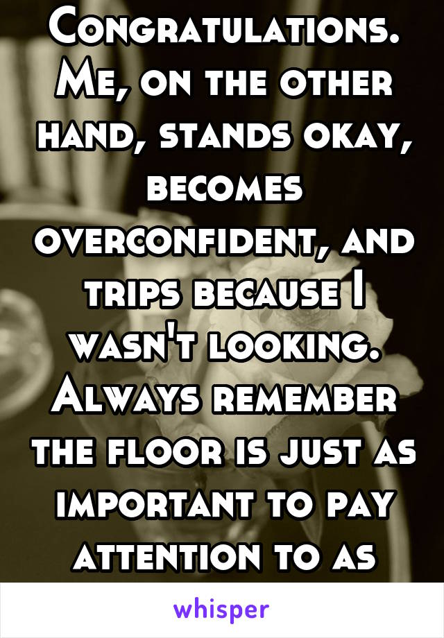 Congratulations. Me, on the other hand, stands okay, becomes overconfident, and trips because I wasn't looking. Always remember the floor is just as important to pay attention to as yourself