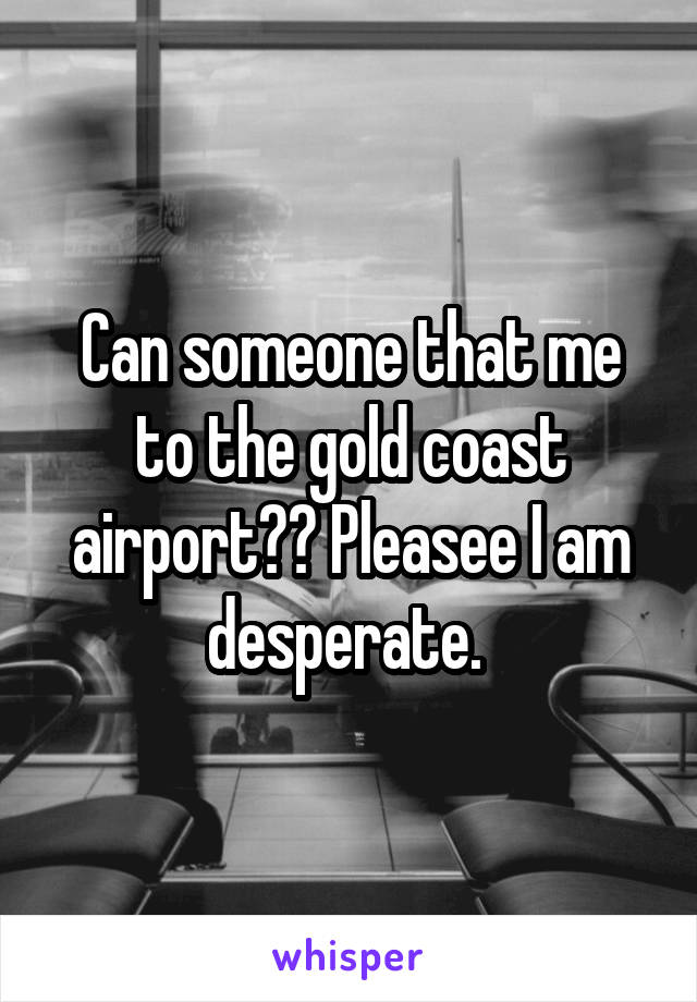 Can someone that me to the gold coast airport?? Pleasee I am desperate. 