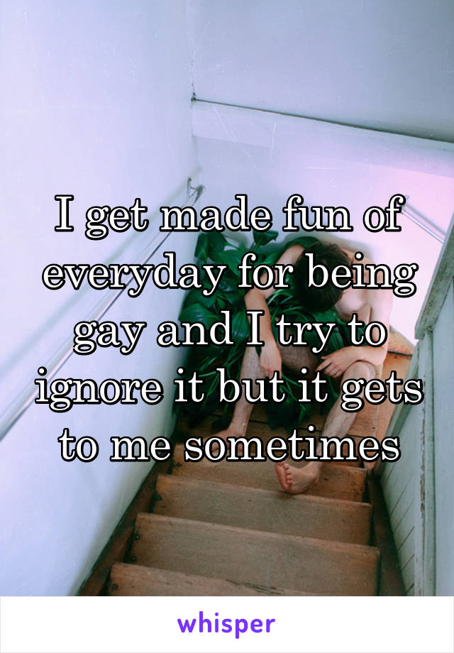 I get made fun of everyday for being gay and I try to ignore it but it gets to me sometimes