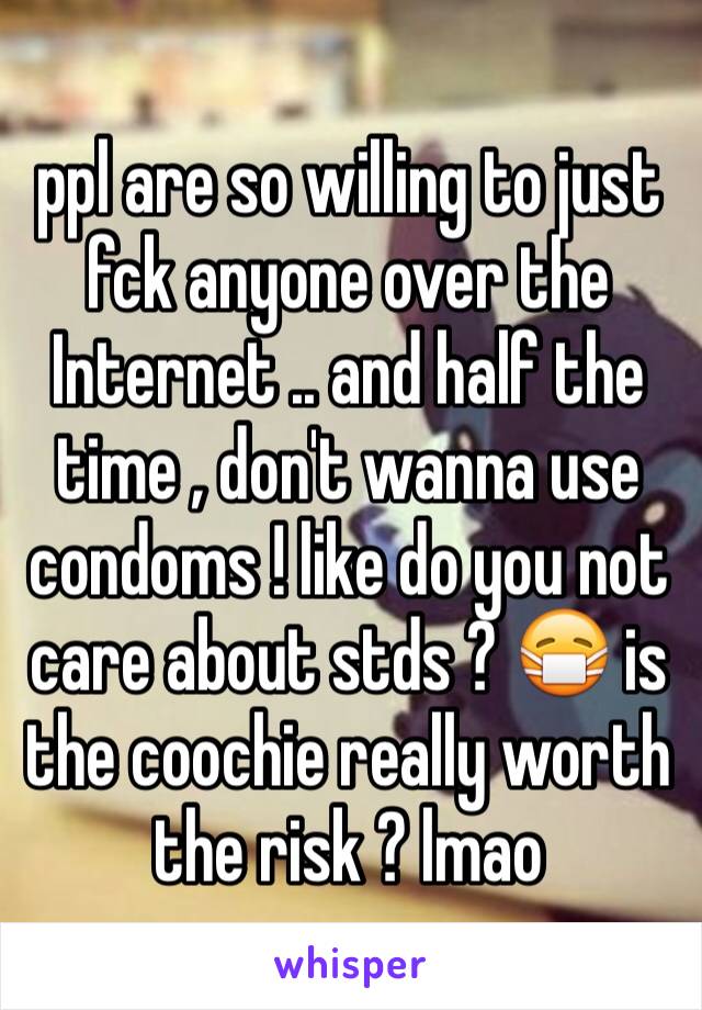 ppl are so willing to just fck anyone over the Internet .. and half the time , don't wanna use condoms ! like do you not care about stds ? 😷 is the coochie really worth  the risk ? lmao