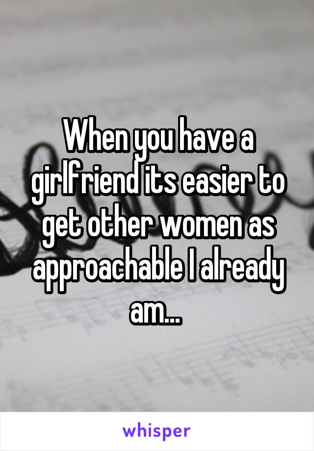 When you have a girlfriend its easier to get other women as approachable I already am... 