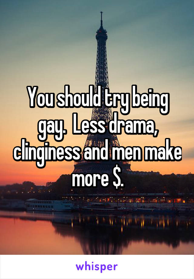 You should try being gay.  Less drama, clinginess and men make more $.