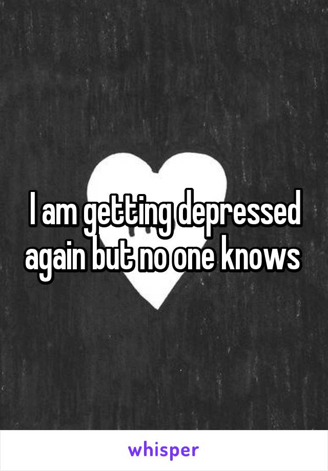 I am getting depressed again but no one knows 