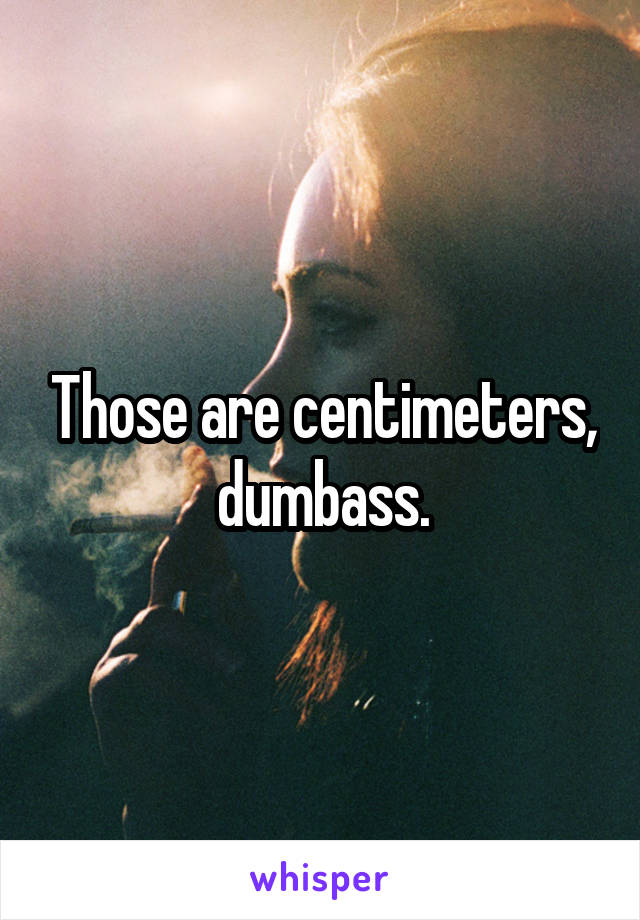 Those are centimeters, dumbass.