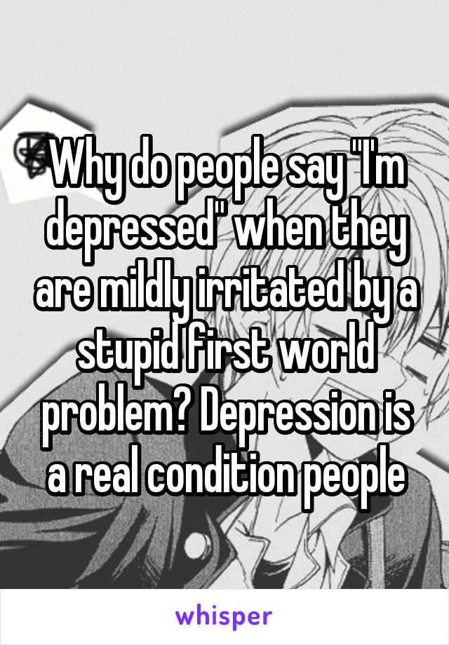 Why do people say "I'm depressed" when they are mildly irritated by a stupid first world problem? Depression is a real condition people