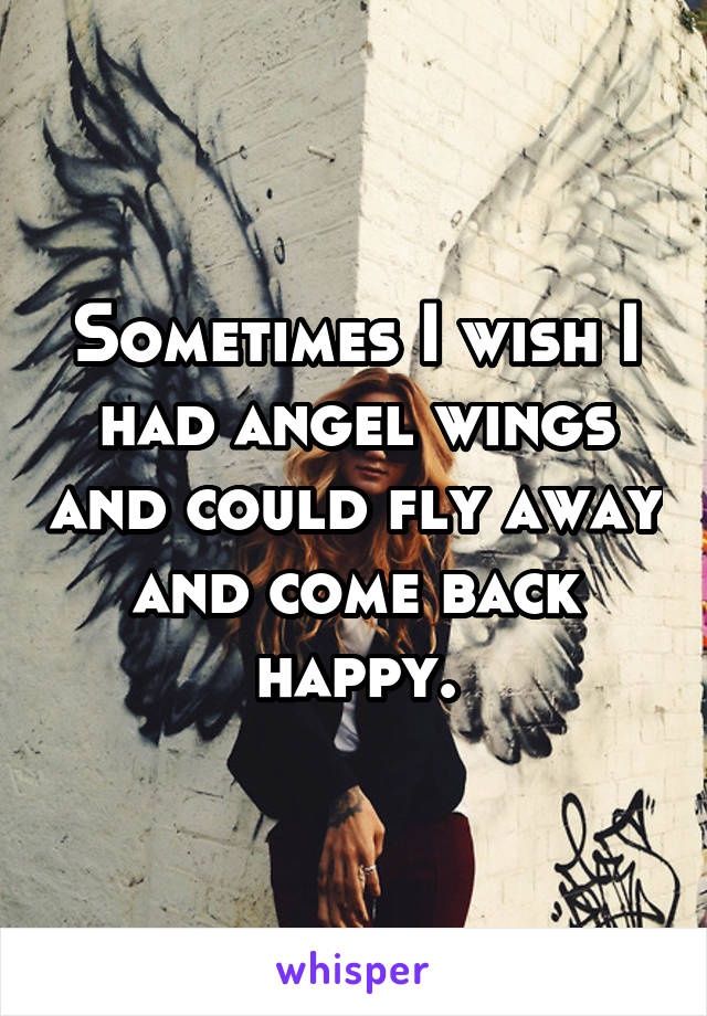 Sometimes I wish I had angel wings and could fly away and come back happy.