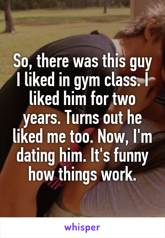 So, there was this guy I liked in gym class. I liked him for two years. Turns out he liked me too. Now, I'm dating him. It's funny how things work.