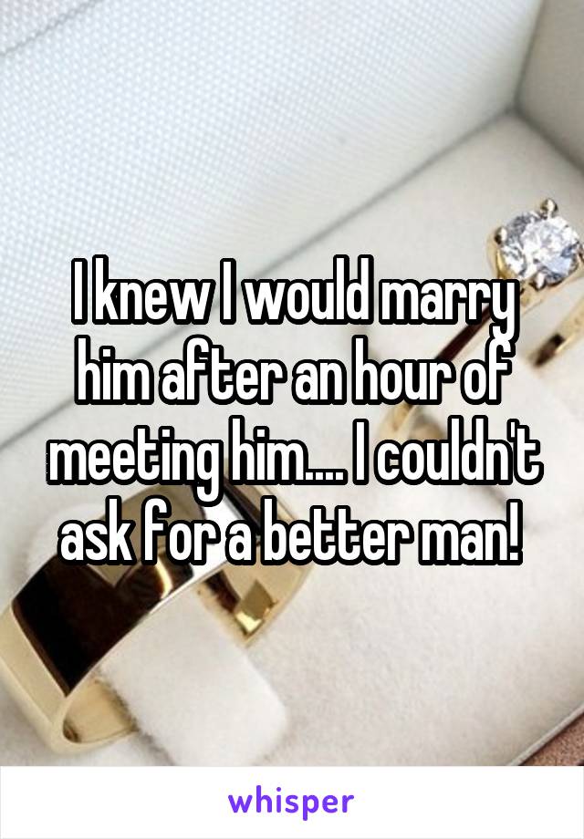 I knew I would marry him after an hour of meeting him.... I couldn't ask for a better man! 