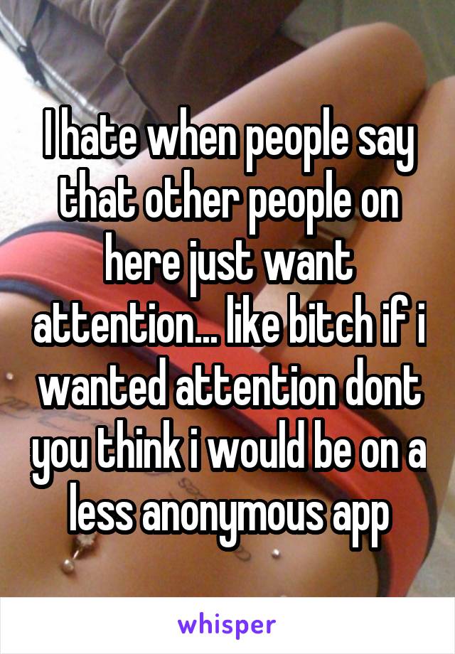 I hate when people say that other people on here just want attention... like bitch if i wanted attention dont you think i would be on a less anonymous app