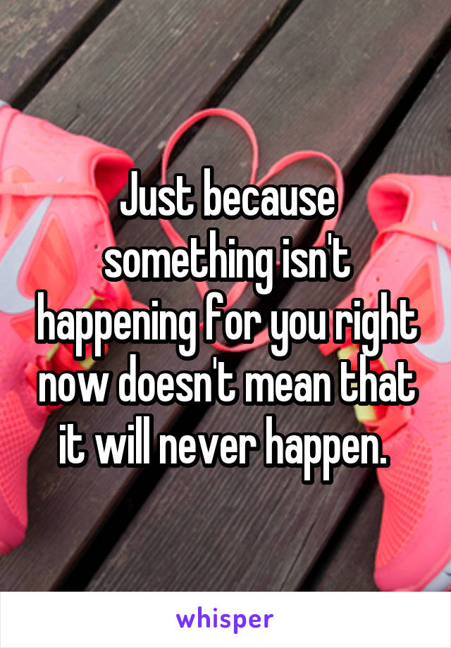 Just because something isn't happening for you right now doesn't mean that it will never happen. 