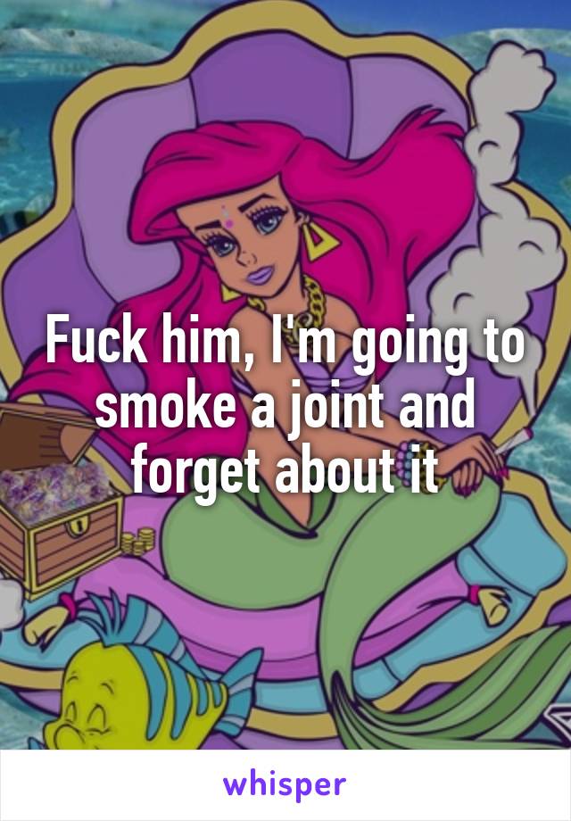 Fuck him, I'm going to smoke a joint and forget about it