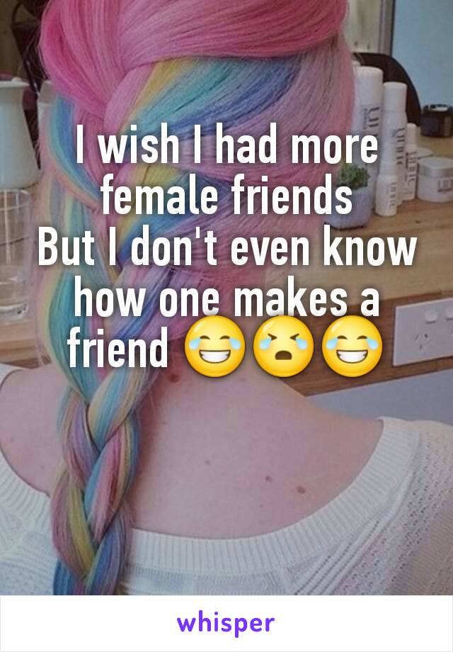 I wish I had more female friends
But I don't even know how one makes a friend 😂😭😂