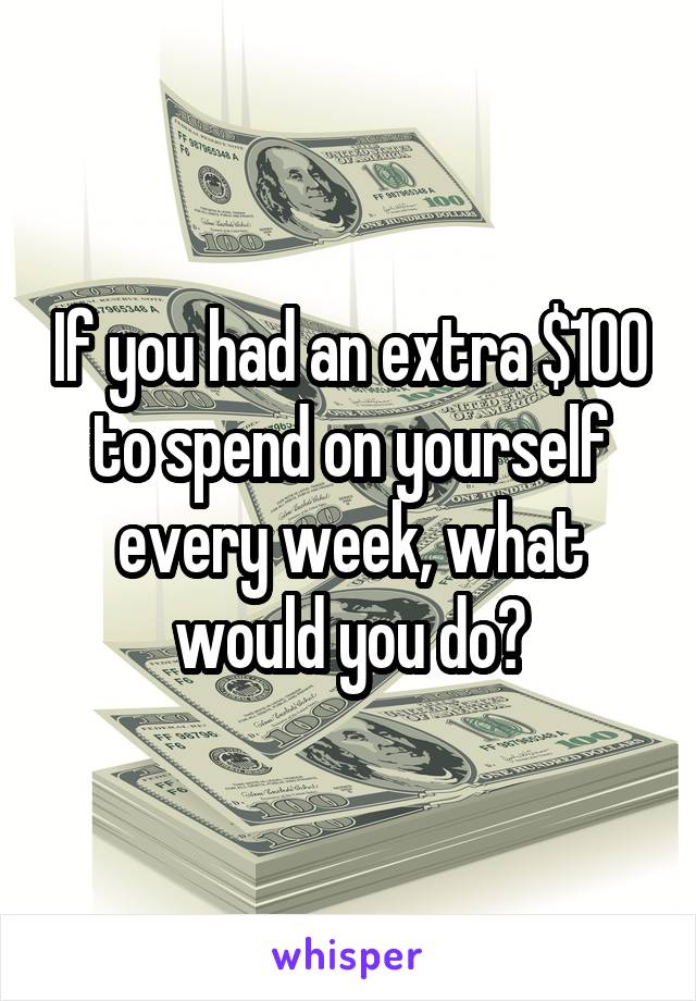 If you had an extra $100 to spend on yourself every week, what would you do?