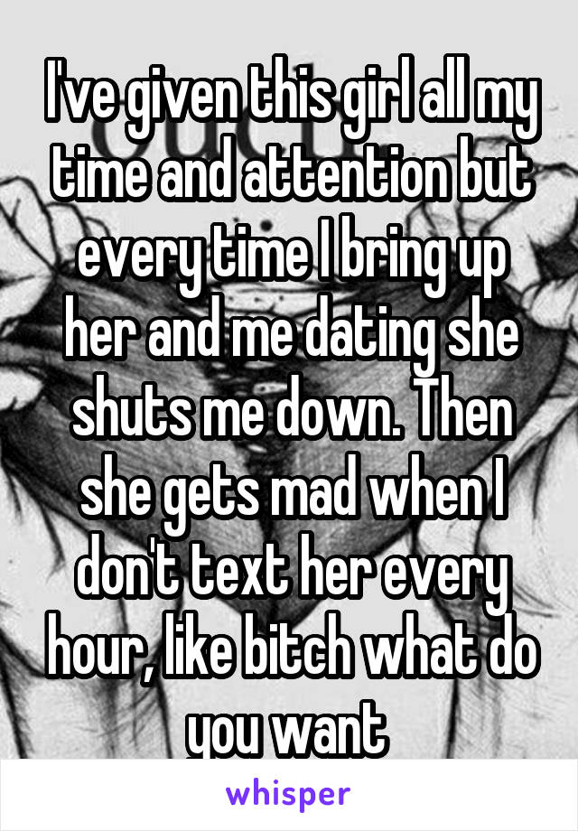 I've given this girl all my time and attention but every time I bring up her and me dating she shuts me down. Then she gets mad when I don't text her every hour, like bitch what do you want 