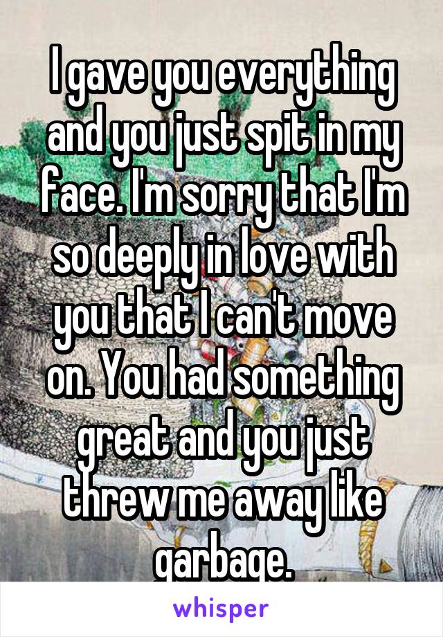 I gave you everything and you just spit in my face. I'm sorry that I'm so deeply in love with you that I can't move on. You had something great and you just threw me away like garbage.