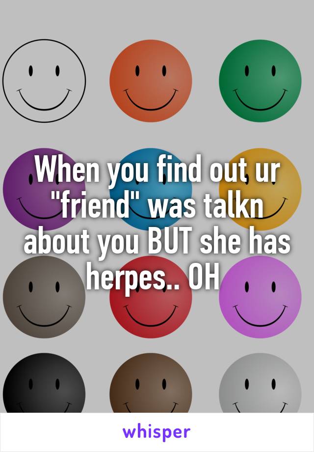 When you find out ur "friend" was talkn about you BUT she has herpes.. OH 