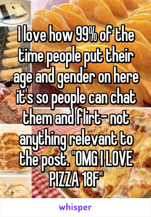 I love how 99% of the time people put their age and gender on here it's so people can chat them and flirt- not anything relevant to the post. "OMG I LOVE PIZZA 18F"