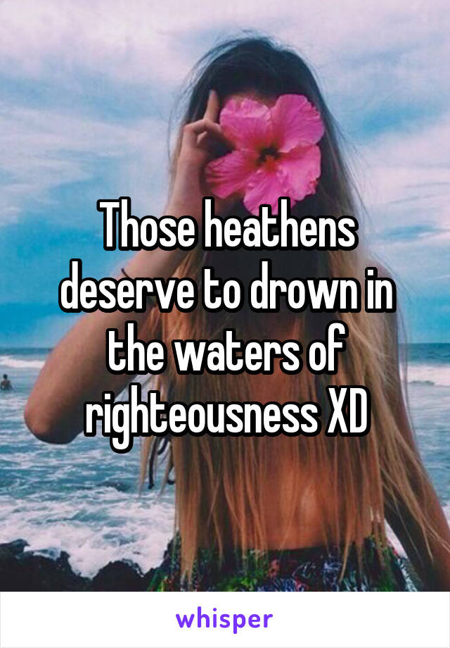 Those heathens deserve to drown in the waters of righteousness XD