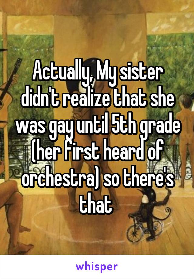 Actually, My sister didn't realize that she was gay until 5th grade (her first heard of orchestra) so there's that 