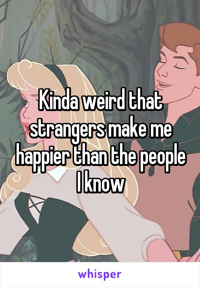 Kinda weird that strangers make me happier than the people I know