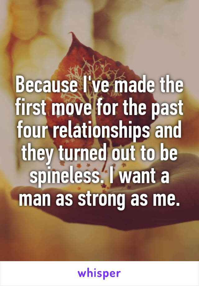 Because I've made the first move for the past four relationships and they turned out to be spineless. I want a man as strong as me.