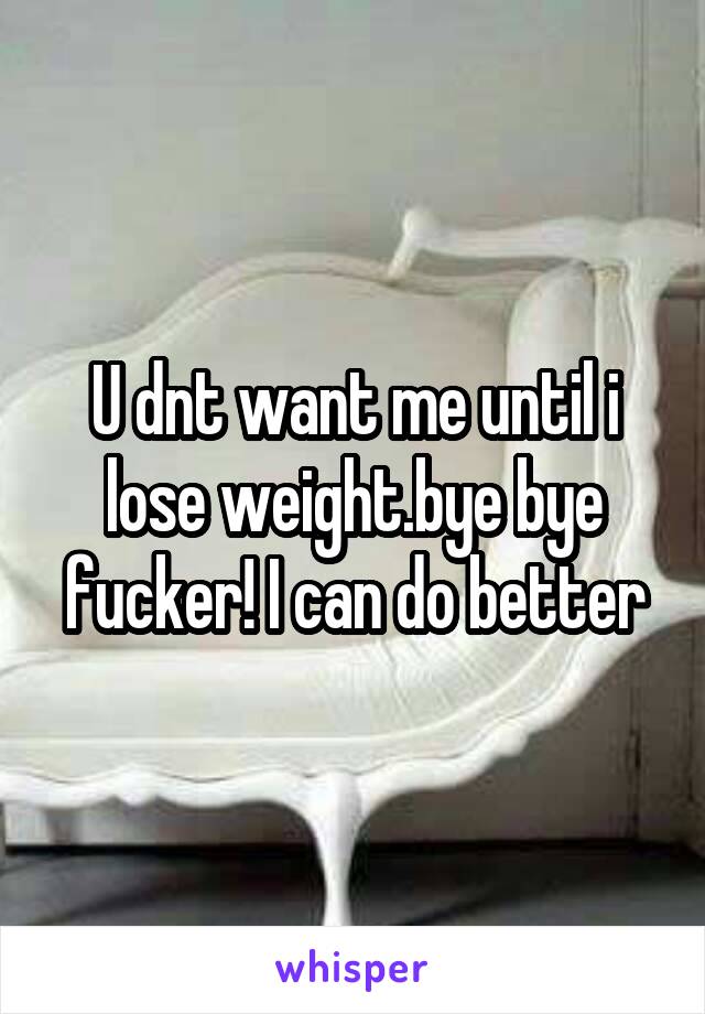 U dnt want me until i lose weight.bye bye fucker! I can do better