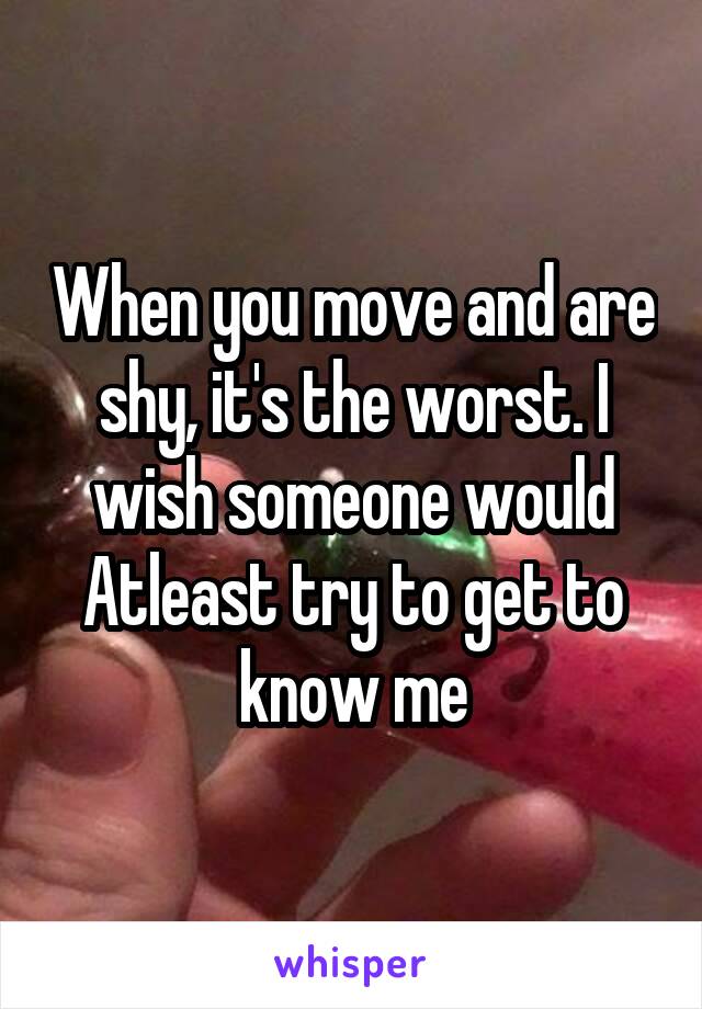 When you move and are shy, it's the worst. I wish someone would Atleast try to get to know me