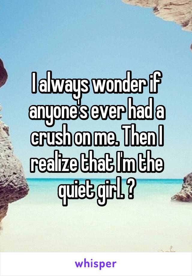 I always wonder if anyone's ever had a crush on me. Then I realize that I'm the quiet girl. 😂