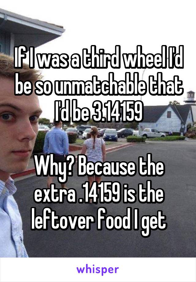 If I was a third wheel I'd be so unmatchable that I'd be 3.14159

Why? Because the extra .14159 is the leftover food I get