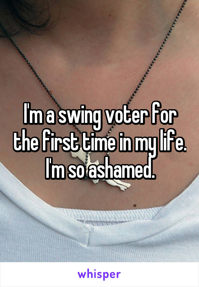 I'm a swing voter for the first time in my life. I'm so ashamed.