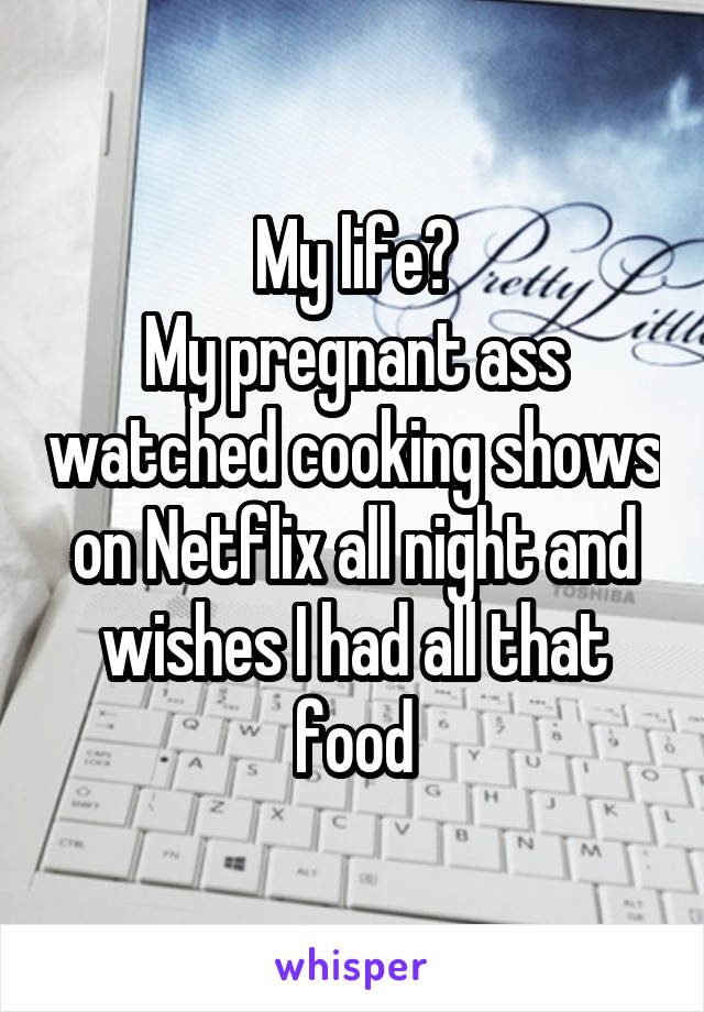 My life?
My pregnant ass watched cooking shows on Netflix all night and wishes I had all that food