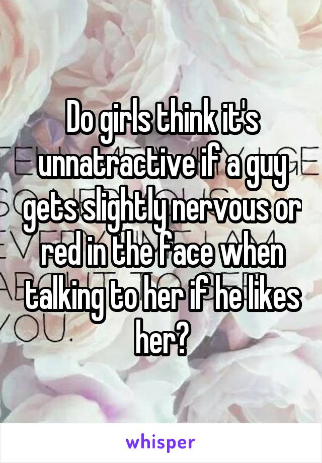 Do girls think it's unnatractive if a guy gets slightly nervous or red in the face when talking to her if he likes her?