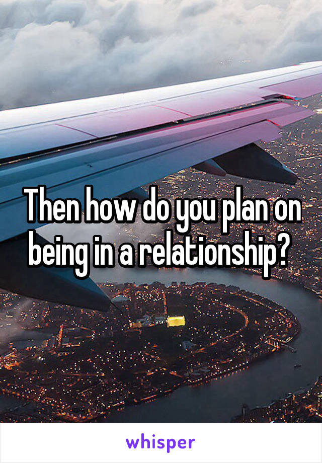 Then how do you plan on being in a relationship? 