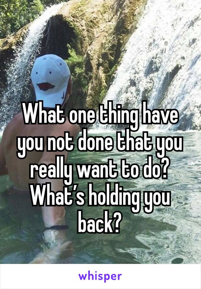 What one thing have you not done that you really want to do?  What’s holding you back?