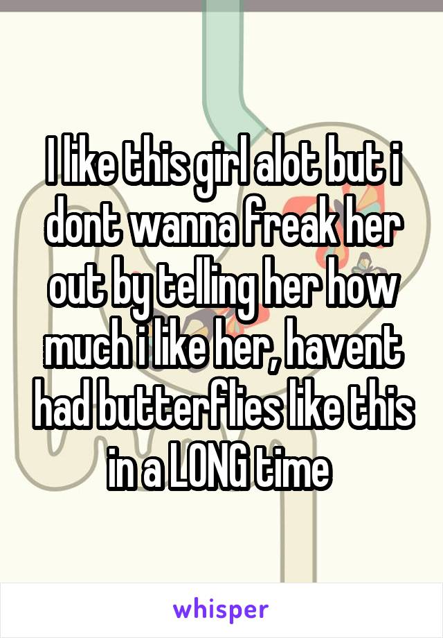 I like this girl alot but i dont wanna freak her out by telling her how much i like her, havent had butterflies like this in a LONG time 