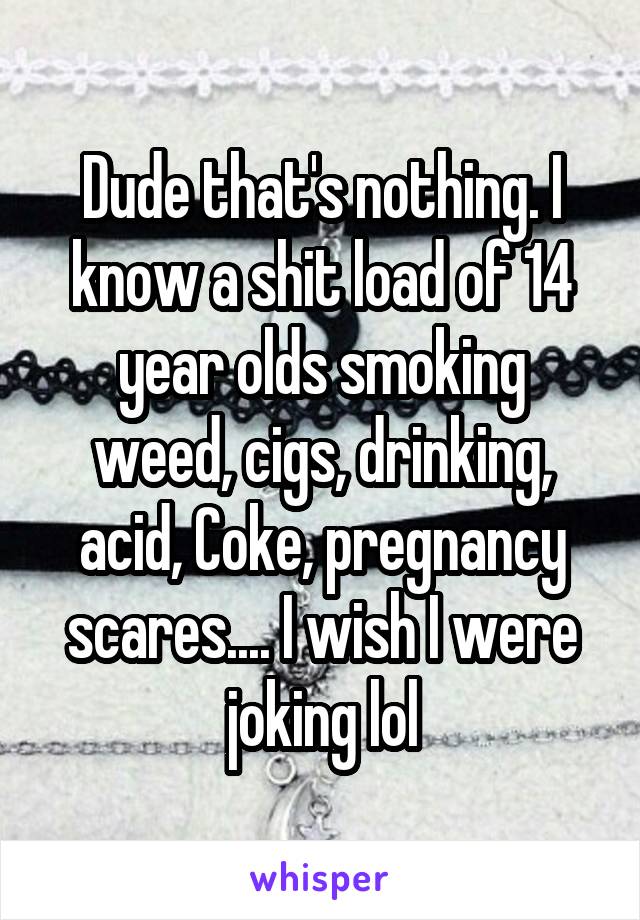 Dude that's nothing. I know a shit load of 14 year olds smoking weed, cigs, drinking, acid, Coke, pregnancy scares.... I wish I were joking lol