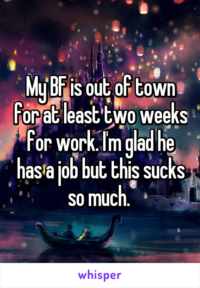 My BF is out of town for at least two weeks for work. I'm glad he has a job but this sucks so much. 