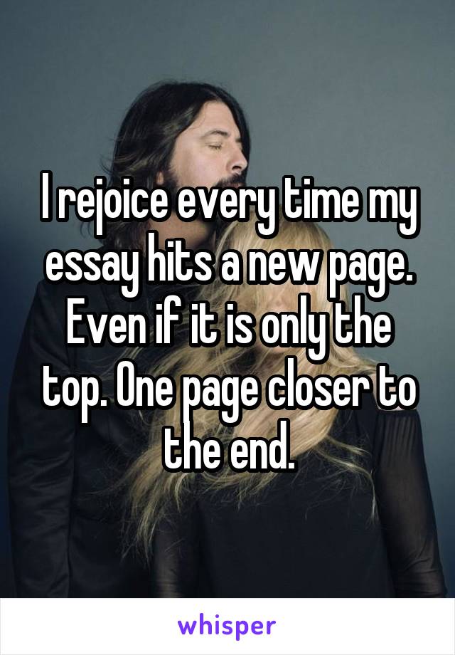 I rejoice every time my essay hits a new page. Even if it is only the top. One page closer to the end.