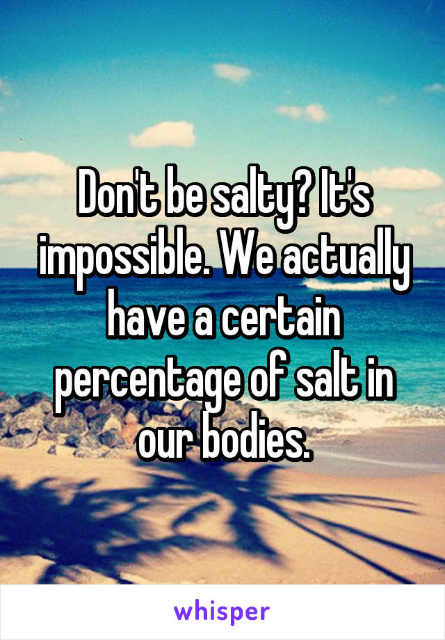 Don't be salty? It's impossible. We actually have a certain percentage of salt in our bodies.