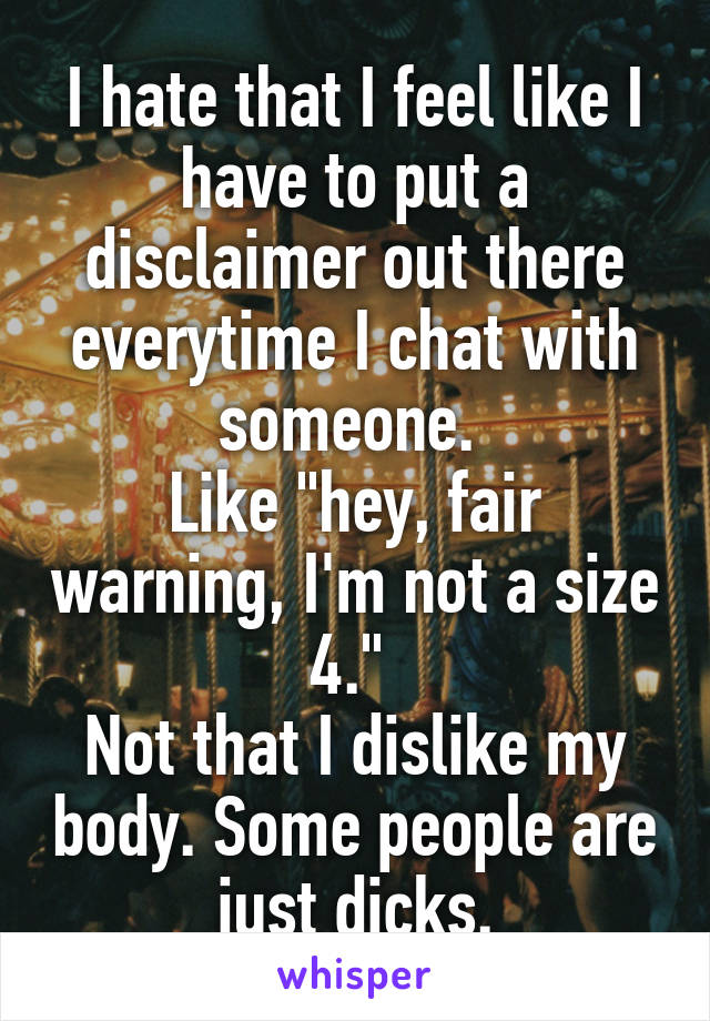 I hate that I feel like I have to put a disclaimer out there everytime I chat with someone. 
Like "hey, fair warning, I'm not a size 4." 
Not that I dislike my body. Some people are just dicks.