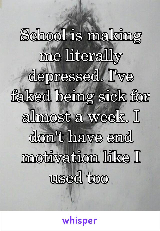 School is making me literally depressed. I've faked being sick for almost a week. I don't have end motivation like I used too 
