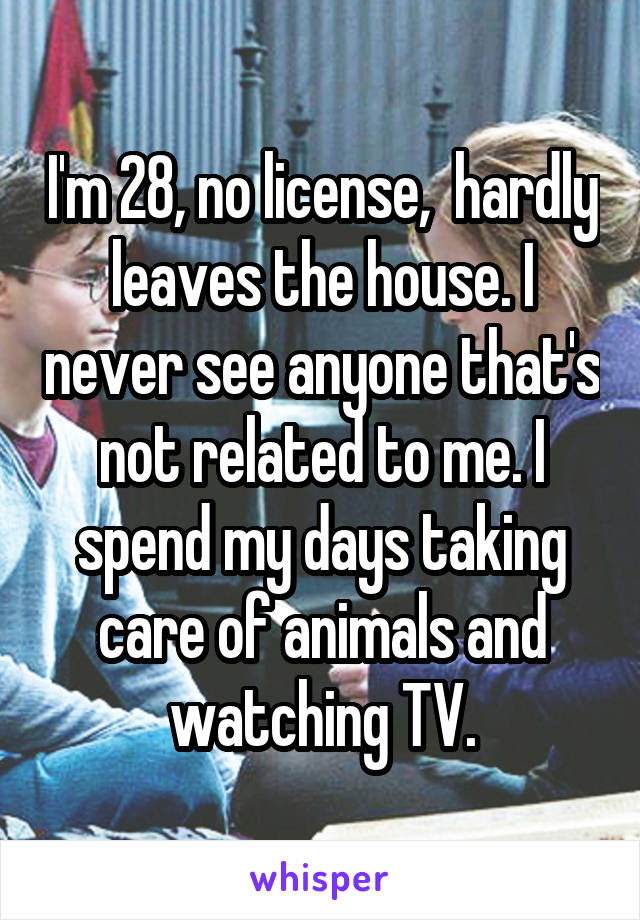 I'm 28, no license,  hardly leaves the house. I never see anyone that's not related to me. I spend my days taking care of animals and watching TV.