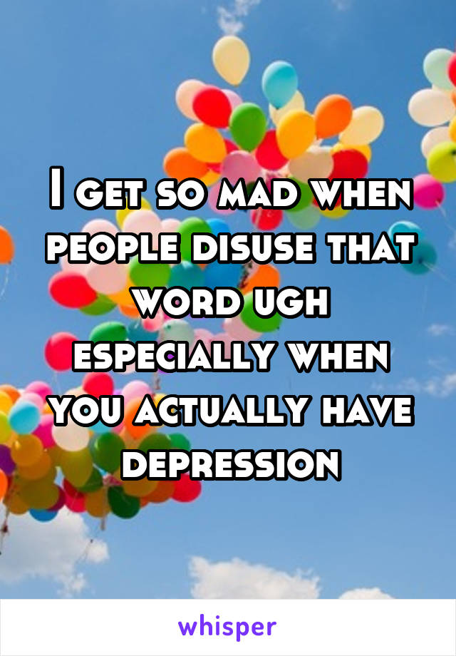 I get so mad when people disuse that word ugh especially when you actually have depression