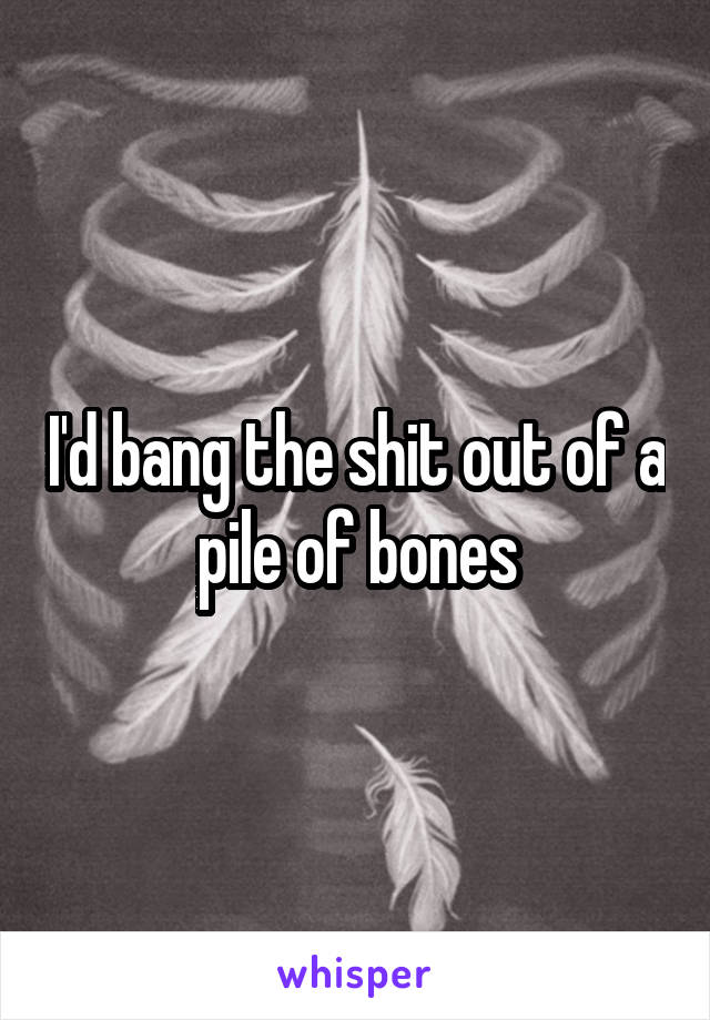 I'd bang the shit out of a pile of bones