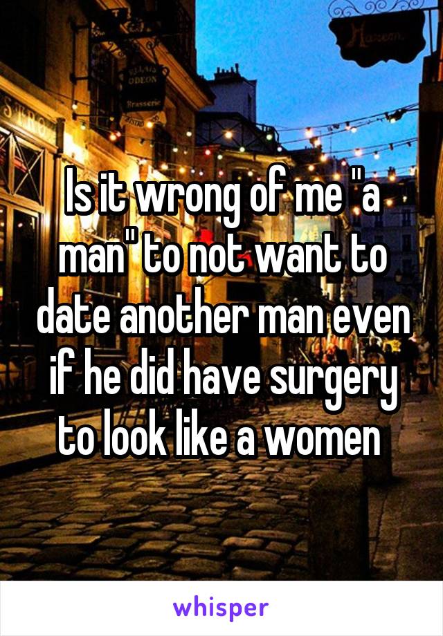 Is it wrong of me "a man" to not want to date another man even if he did have surgery to look like a women 