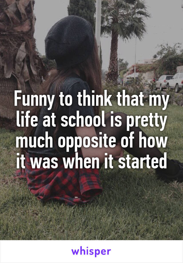 Funny to think that my life at school is pretty much opposite of how it was when it started